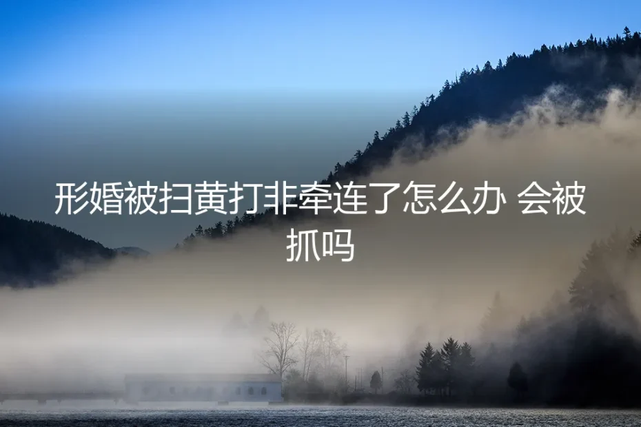 形婚遭遇扫黄打非牵连：法律风险解析与紧急应对指南
