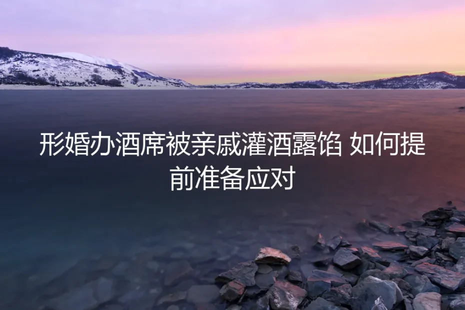 形婚办酒席防翻车指南：被亲戚灌酒露馅的3道防线与7个实操步骤