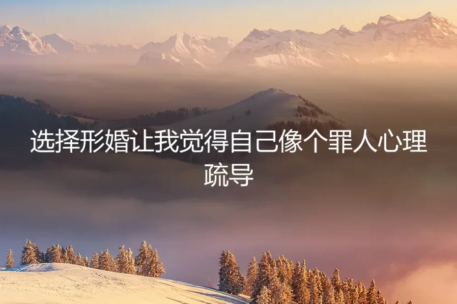选择形婚，为何让我觉得自己像个罪人？一份深度心理与风险剖析