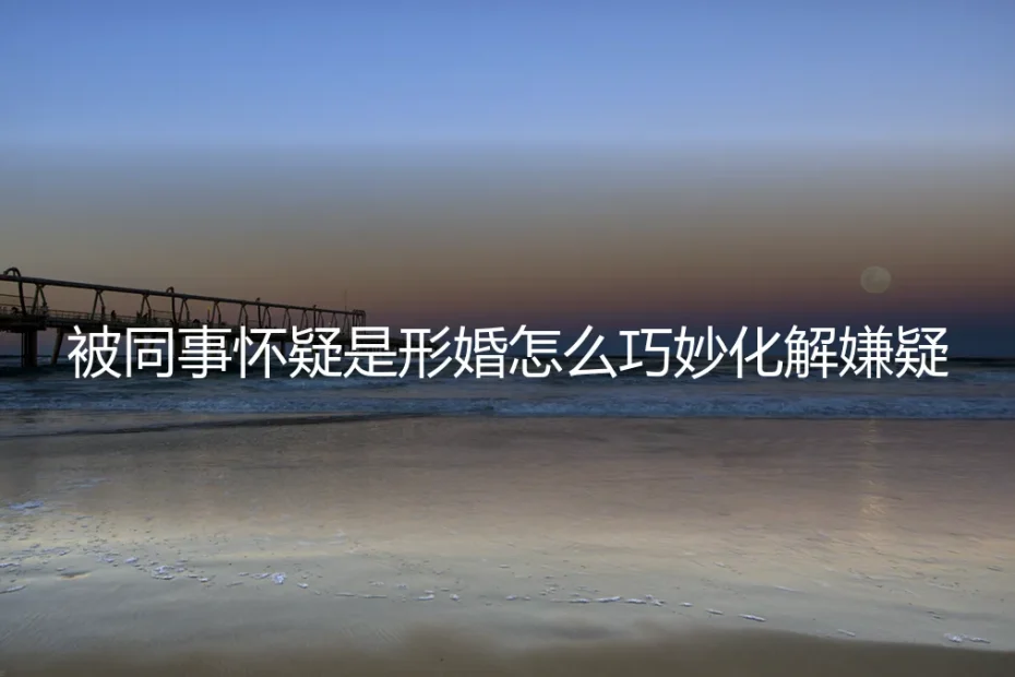 被同事怀疑是形婚?资深专家教你三步巧妙化解职场嫌疑