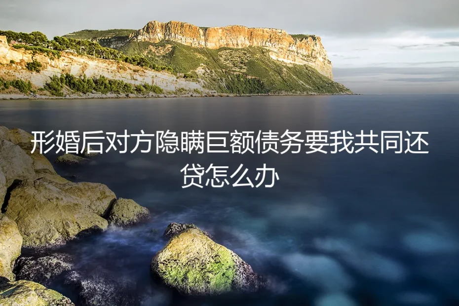 形婚后对方隐瞒巨额债务，要我共同还贷怎么办？真实困境与破局指南