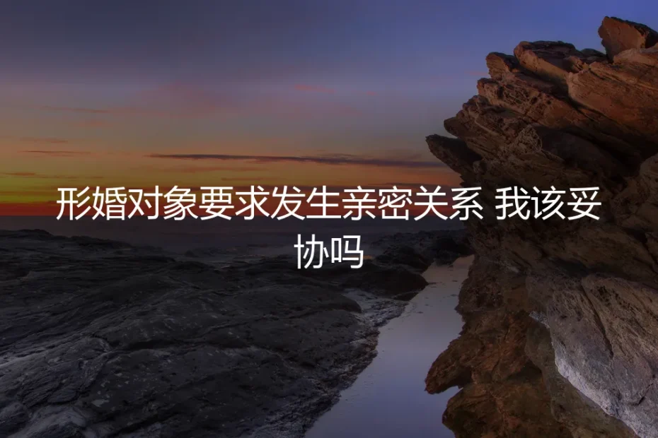 形婚对象要求发生亲密关系,我该妥协吗?一份冷静的风险与决策指南