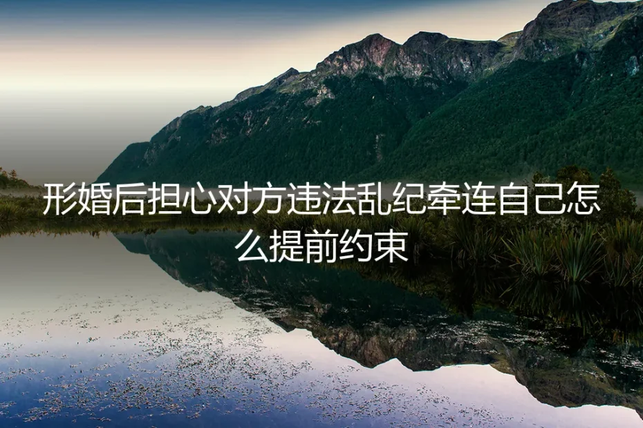 形婚避坑指南:如何提前约束对方行为,避免违法乱纪牵连自身