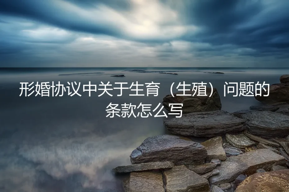 形婚协议中关于生育（生殖）问题的条款怎么写？保姆级避坑指南