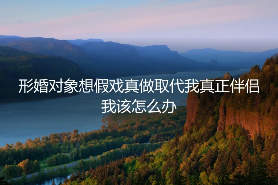 形婚对象想假戏真做,我该如何守住边界保护真爱?