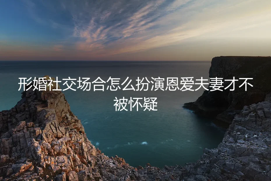 形婚社交场合扮演指南：如何自然演绎恩爱夫妻不露破绽