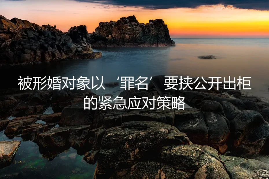 形婚危机:当对方以‘罪名’要挟公开出柜,你的紧急应对与防御指南