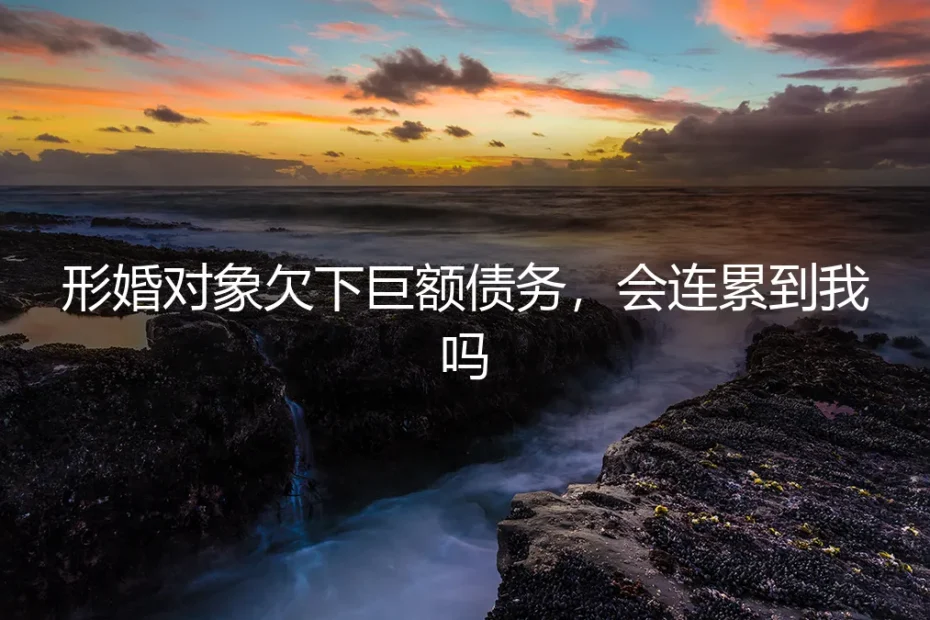 形婚对象欠下巨额债务,会连累到我吗?一份关于法律风险与责任隔离的深度解析