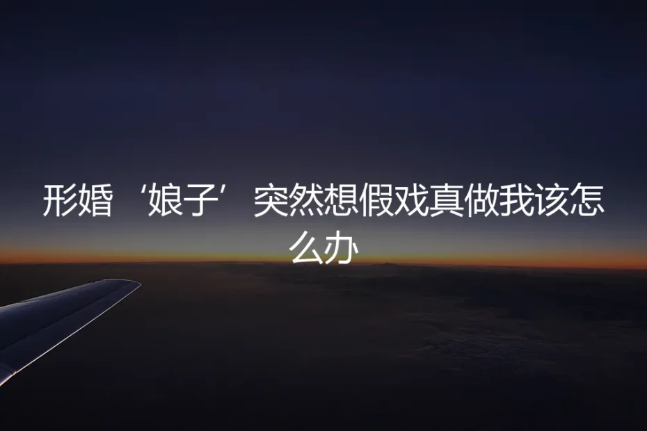 形婚‘娘子’突然想假戏真做,我该如何应对与破局?