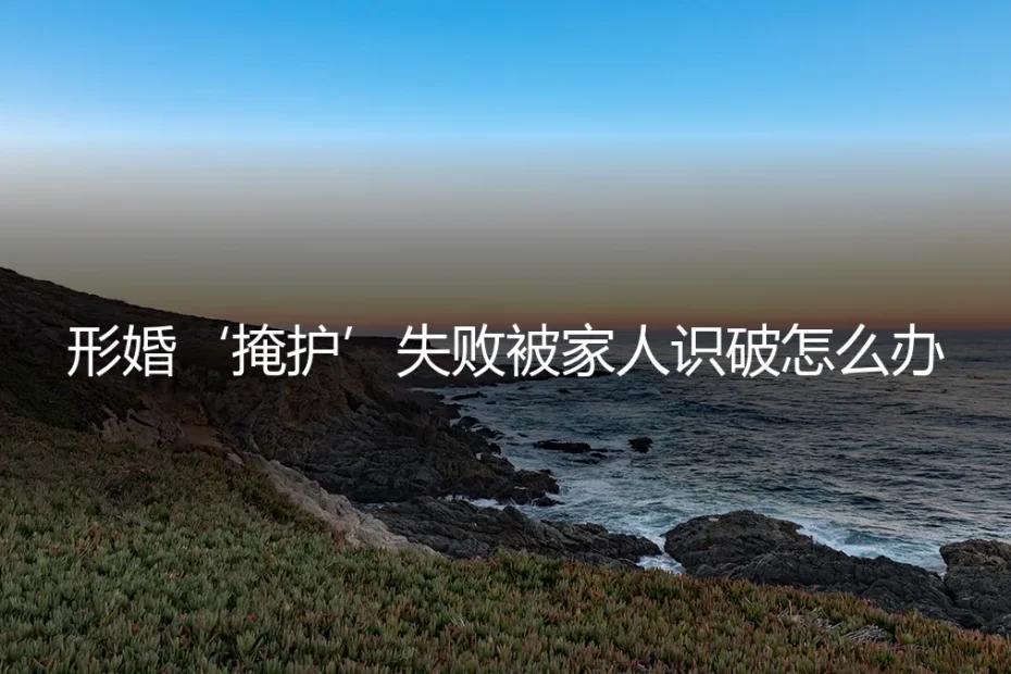 形婚“掩护”失败,家人识破后的危机处理与修复指南