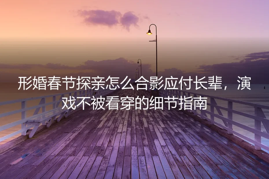 形婚春节探亲保姆级避坑指南:合影应付长辈+全场景演戏不穿帮细节手册