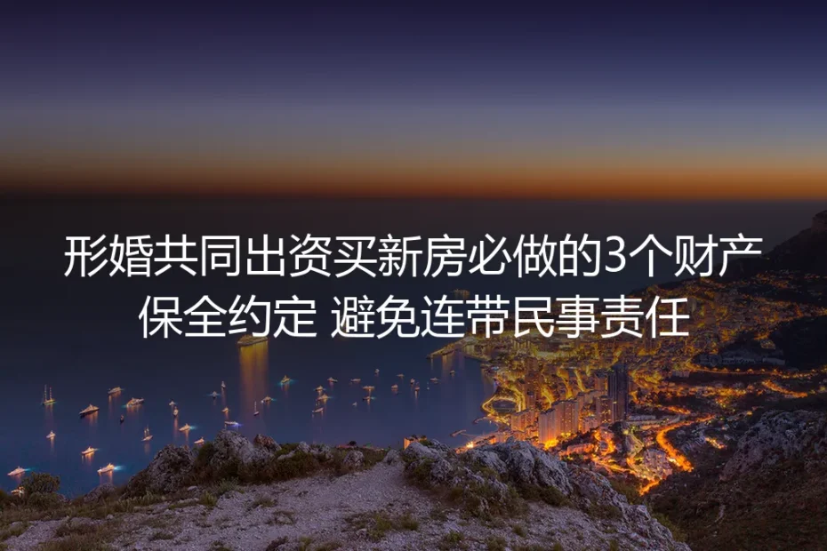 形婚共同出资买新房实操避坑指南:3个必做财产保全约定,彻底规避连带民事责任