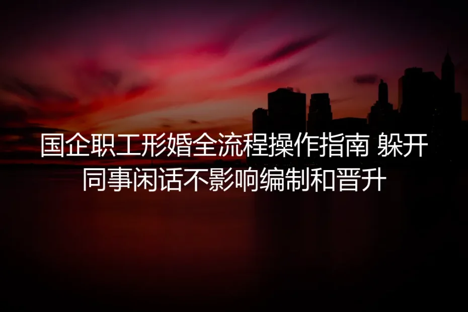 国企职工形婚全流程实操避坑指南:躲开同事闲话 不碰编制晋升红线