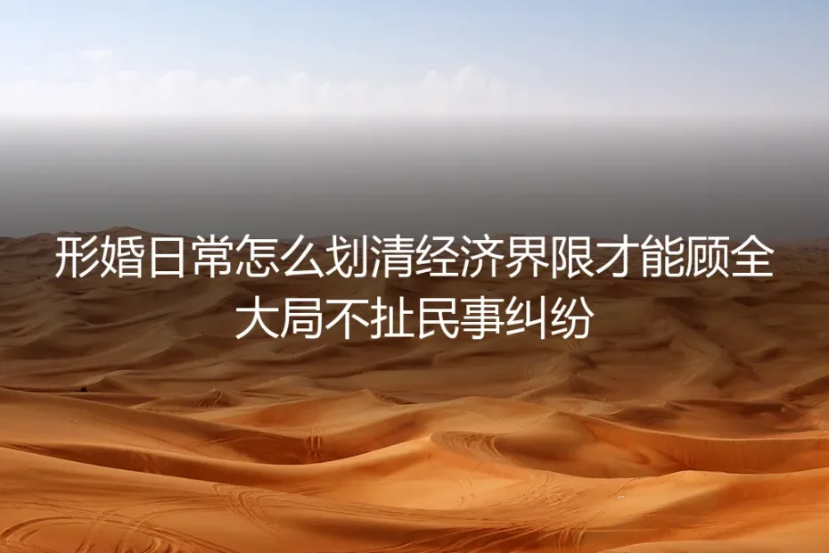 形婚经济边界划清保姆级实操指南：杜绝民事纠纷的全流程避坑方案