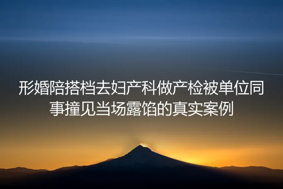 陪形婚搭档产检被同事撞破:三年人设崩盘后的避坑实录