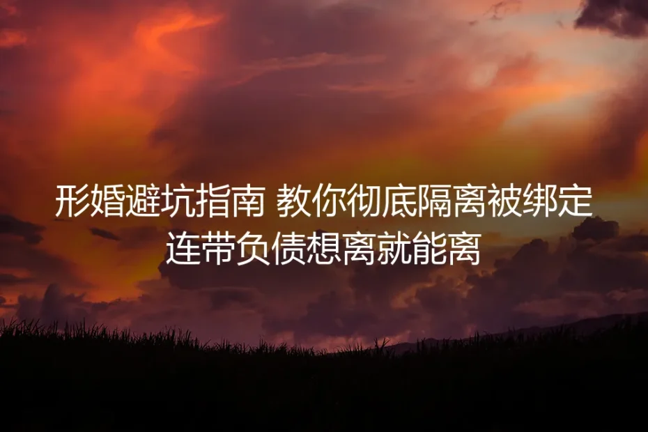 形婚避坑保姆级实操指南：彻底隔离连带负债 真正实现想离就能离
