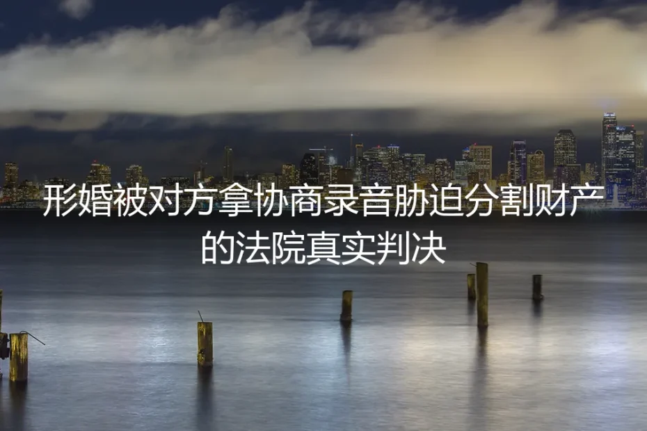 形婚被拿协商录音胁迫分财产？法院真实判决教你守住钱袋子