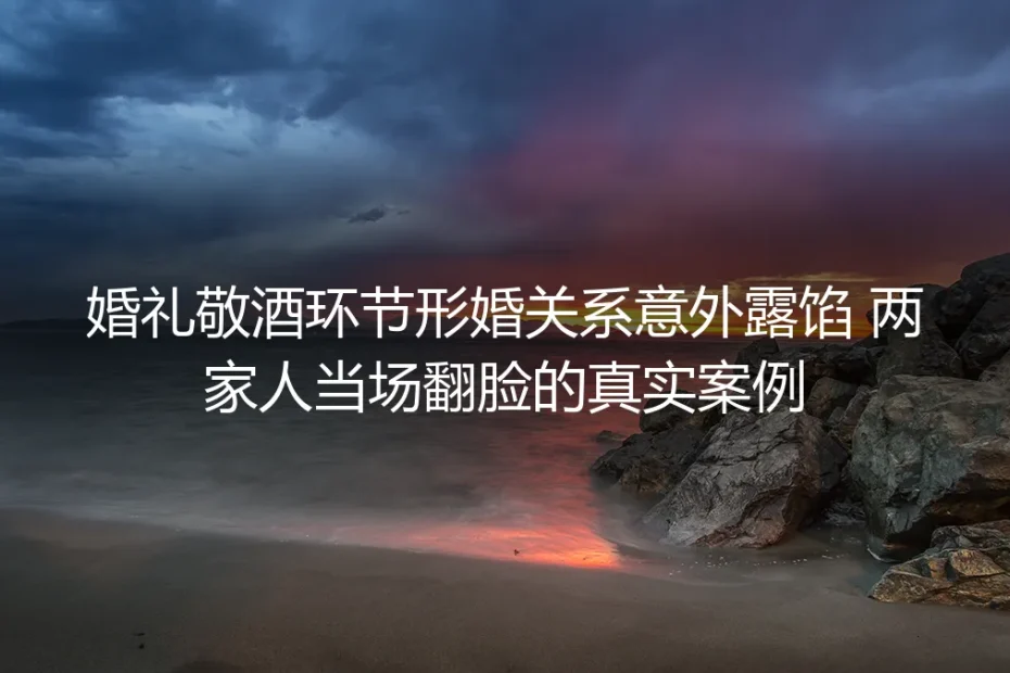 婚礼敬酒环节形婚关系意外露馅：两家人当场翻脸的真实案例剖析