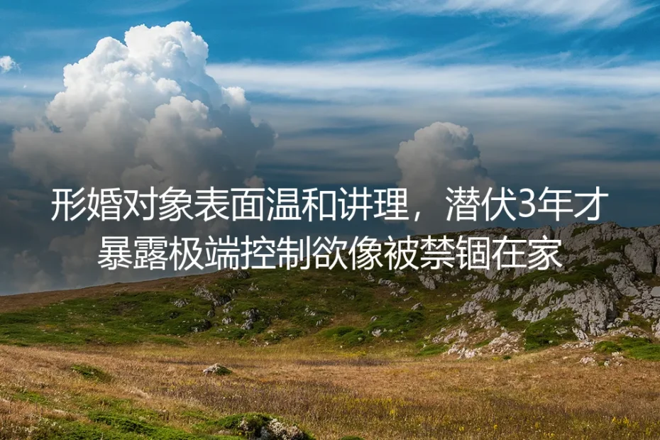 形婚对象潜伏3年暴露极端控制欲:别把“温和讲理”当成择偶最高标准