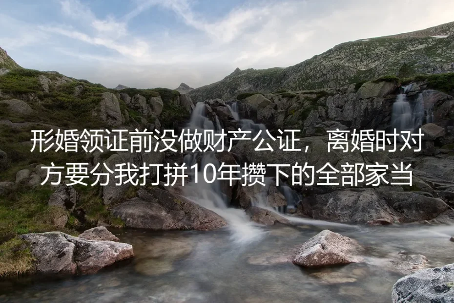 领证前没做财产公证，我的形婚战友要分走我10年家当