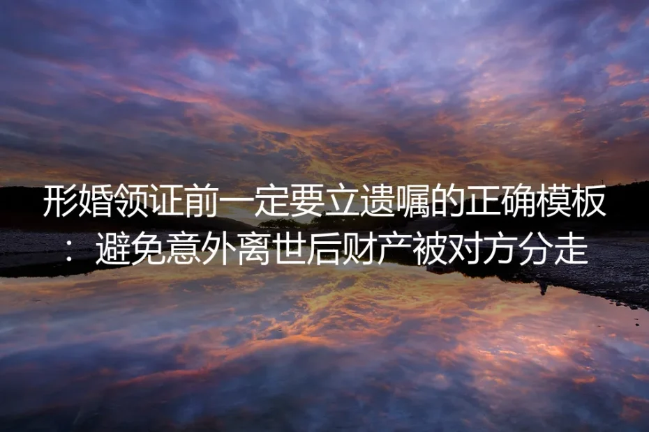 形婚领证实操避坑指南:附立遗嘱正确模板,避免意外离世后财产被对方分走