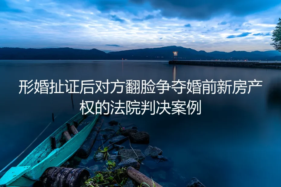 扯证3个月形婚对象争新房:从法院改判案看形婚产权避坑