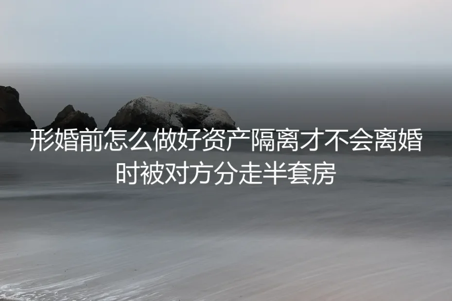 形婚资产隔离保姆级实操指南:严防离婚时被分走半套房的全流程避坑方案