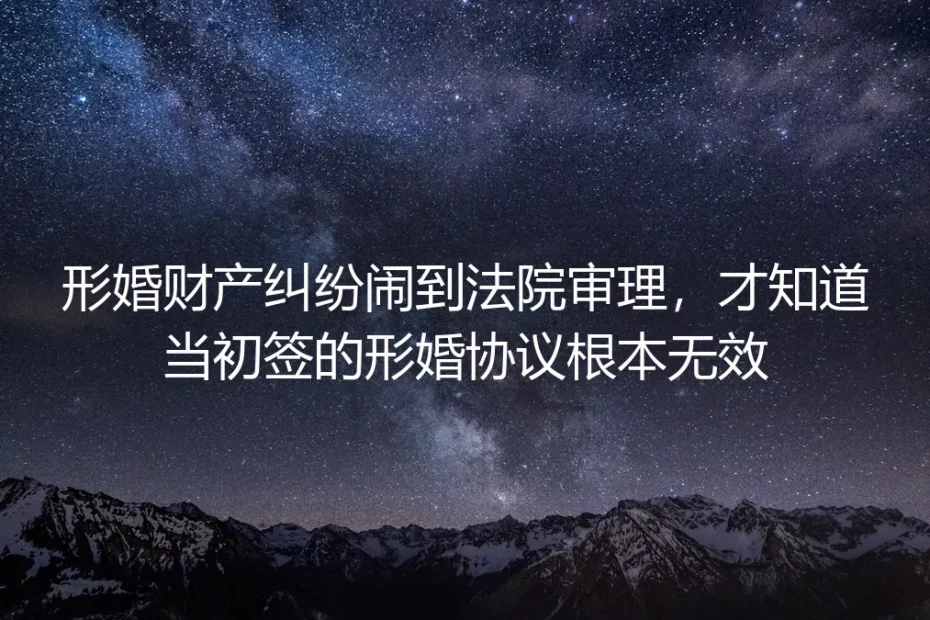形婚财产纠纷闹到法院审理才知道:当初签的形婚协议根本无效