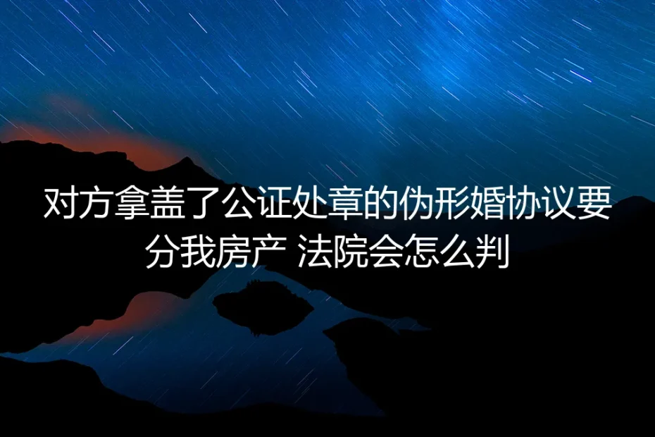 对方持盖公证章的伪形婚协议要分房产?法院裁判逻辑与避坑指南