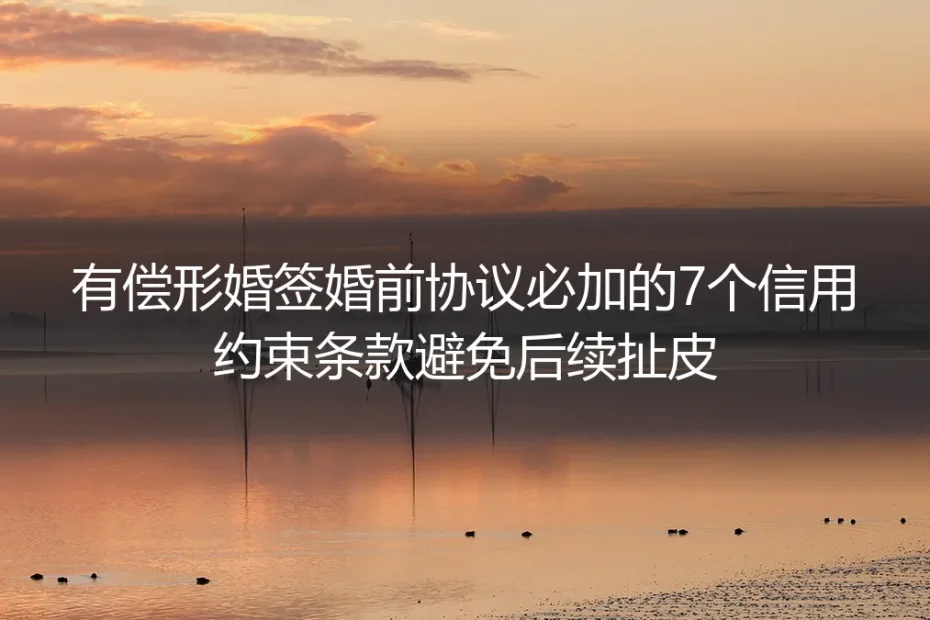 有偿形婚实操避坑指南:婚前协议必加7个信用约束条款 从根源杜绝后续扯皮