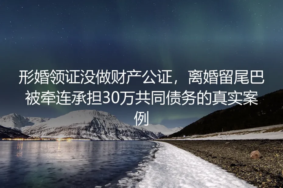 形婚领证没做财产公证：被牵连承担30万共同债务的真实教训