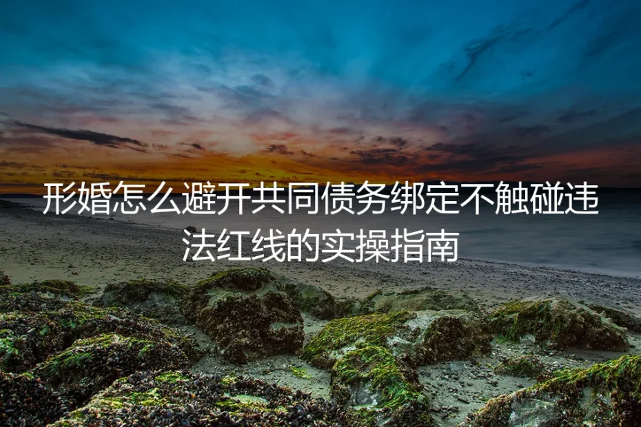 形婚避坑实操指南：如何避开共同债务绑定、绝不触碰违法红线