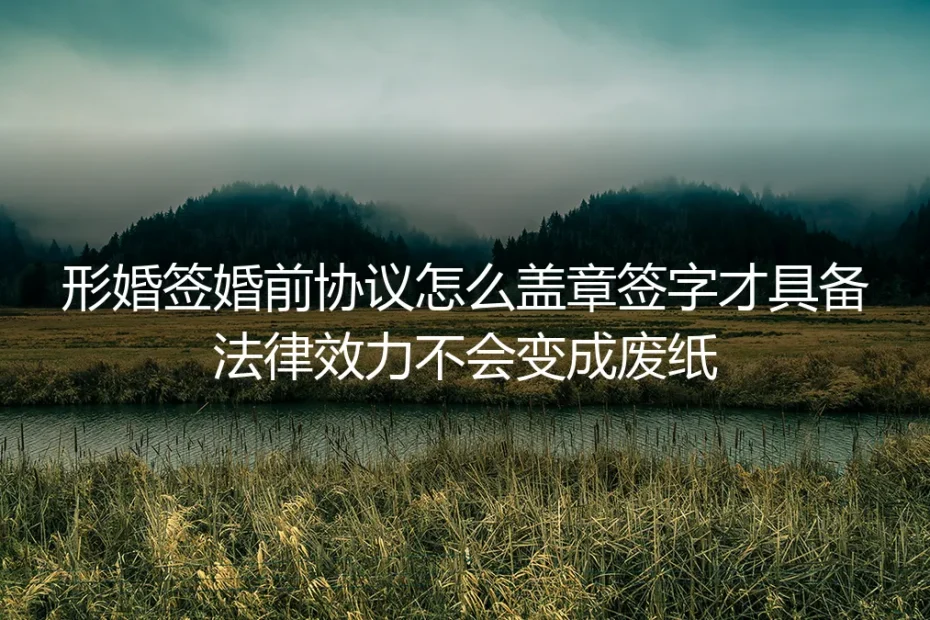 形婚婚前协议怎么签才有效：签字盖章合规指南，避免协议变废纸