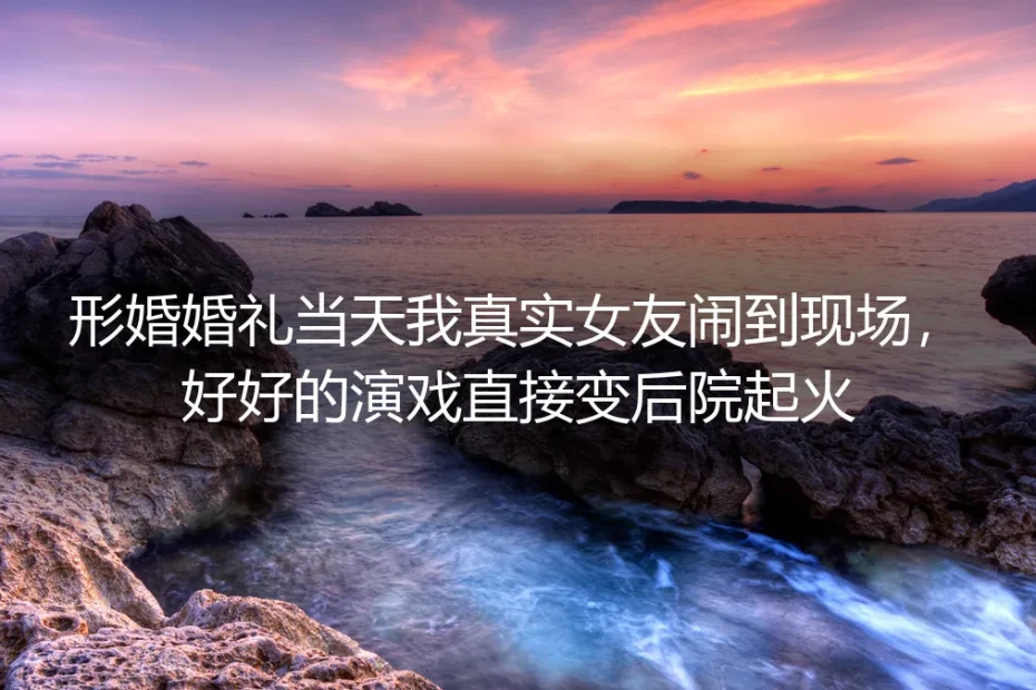 形婚婚礼当天真女友闹场：那场后院起火，救了我的人生