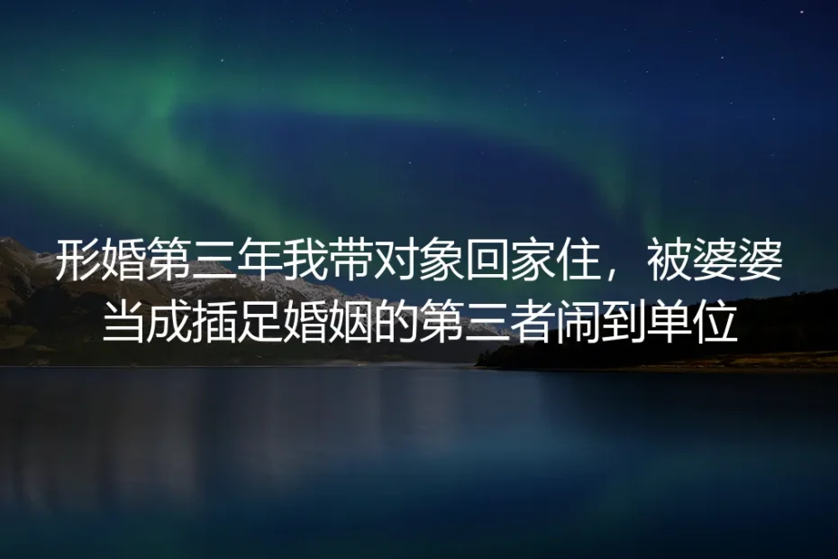 形婚第三年带对象回家住被婆婆当第三者闹到单位:假婚姻里的真边界与破局方法
