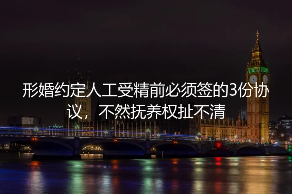 形婚人工授精实操避坑指南:孕前签好3份核心协议,杜绝抚养权纠纷