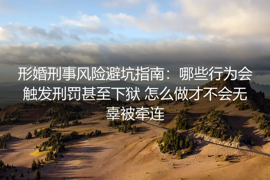 形婚刑事风险保姆级避坑指南:哪些行为会触发刑罚,怎么做才不会无辜被牵连入狱