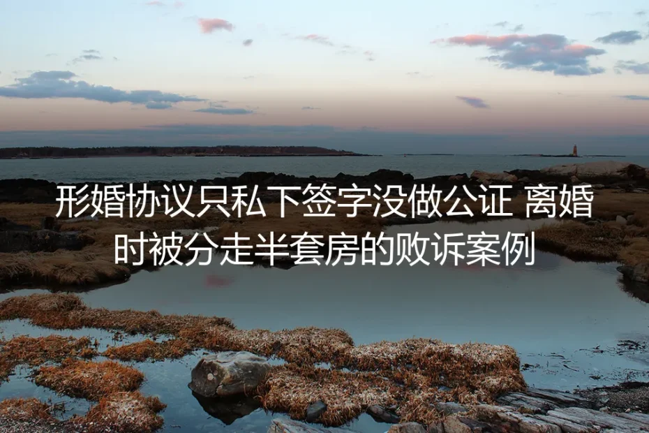 形婚协议仅私下签字未公证:离婚被分走半套房的败诉案例深度拆解