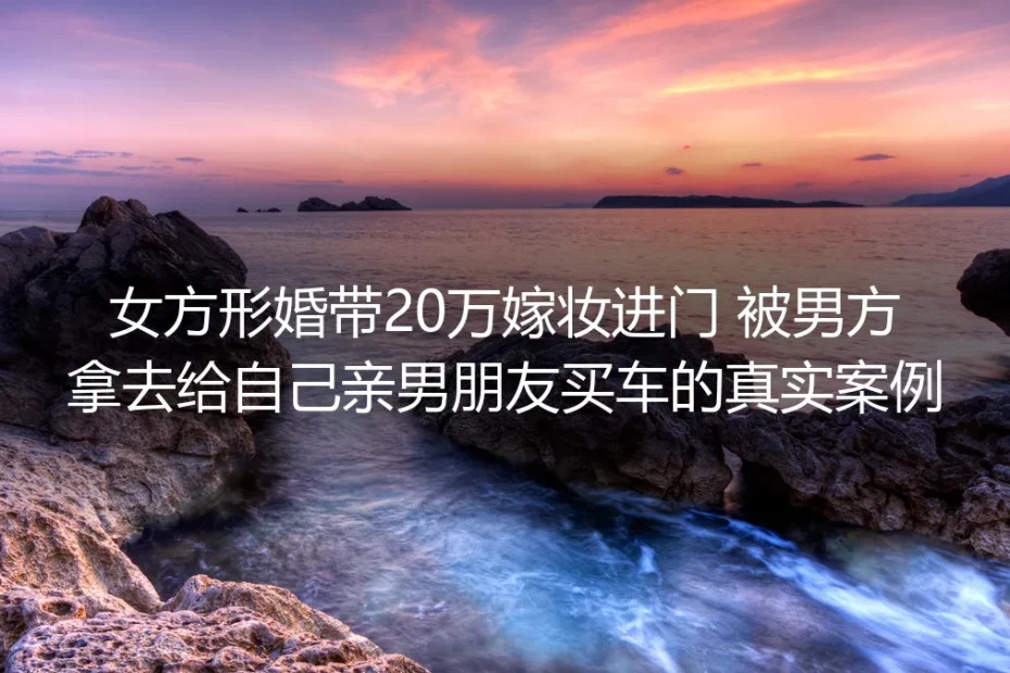 带20万嫁妆形婚被男方挪给男友买车:拆解形婚里的财产暗坑