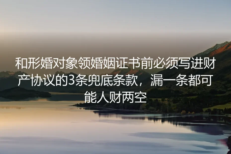 和形婚对象领证前必读：财产协议必加的3条兜底条款（漏一条可能人财两空）