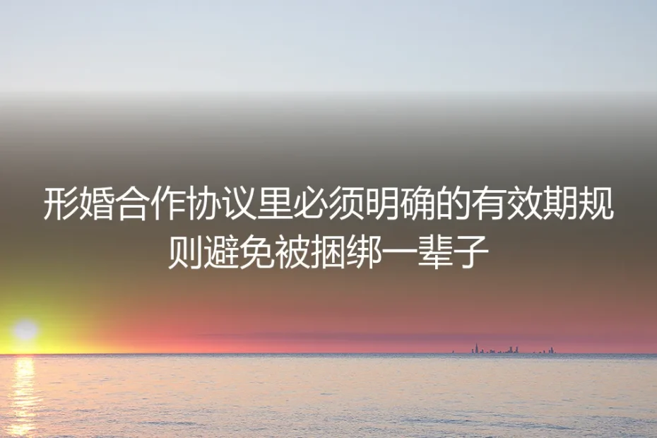 形婚避坑保姆级指南:明确协议有效期规则,杜绝终身捆绑风险