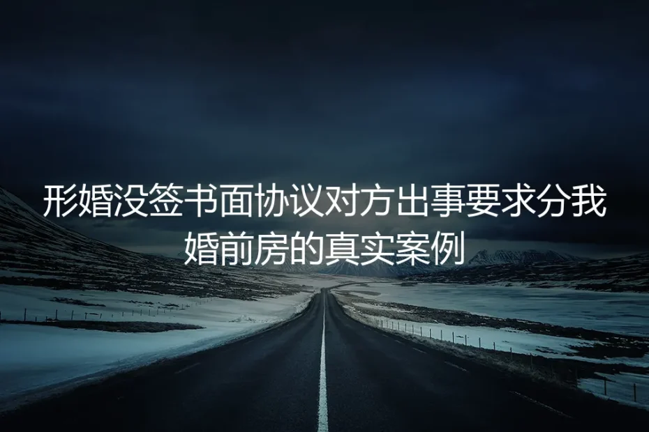形婚没签书面协议对方出事要分我婚前房：一场持续10个月的财产保卫战
