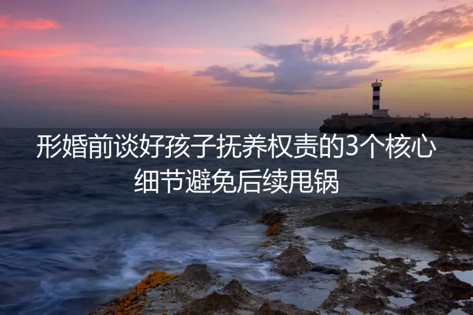 形婚实操避坑指南:谈好孩子抚养权责的3个核心细节,从根源杜绝后续甩锅