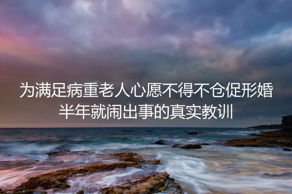 为满足病重老人心愿仓促形婚半年就闹纠纷：那些没人提前说的真实教训