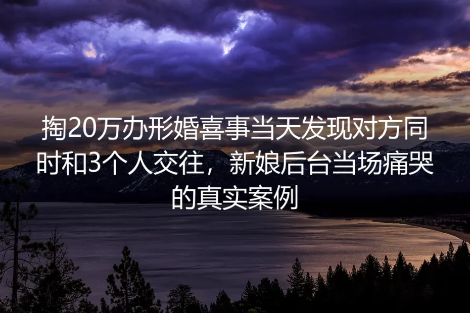 掏20万办形婚婚礼当天发现对方同时交往3人:后台痛哭的新娘踩中了哪些形婚陷阱