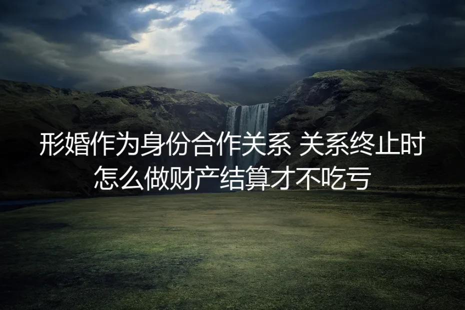 形婚身份合作实操指南:关系终止时财产结算不吃亏的全流程方案