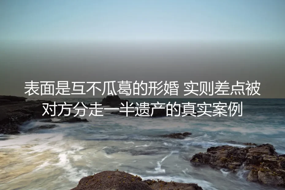 表面互不瓜葛的形婚,为何差点被对方分走一半遗产?真实案例拆解