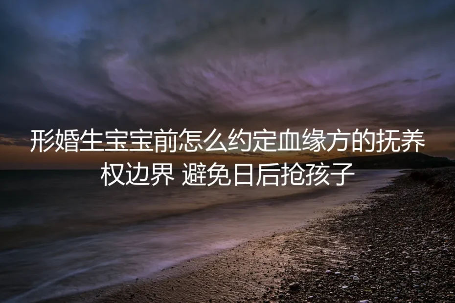 形婚生育前抚养权边界约定保姆级指南：从根源避免日后抢孩子纠纷