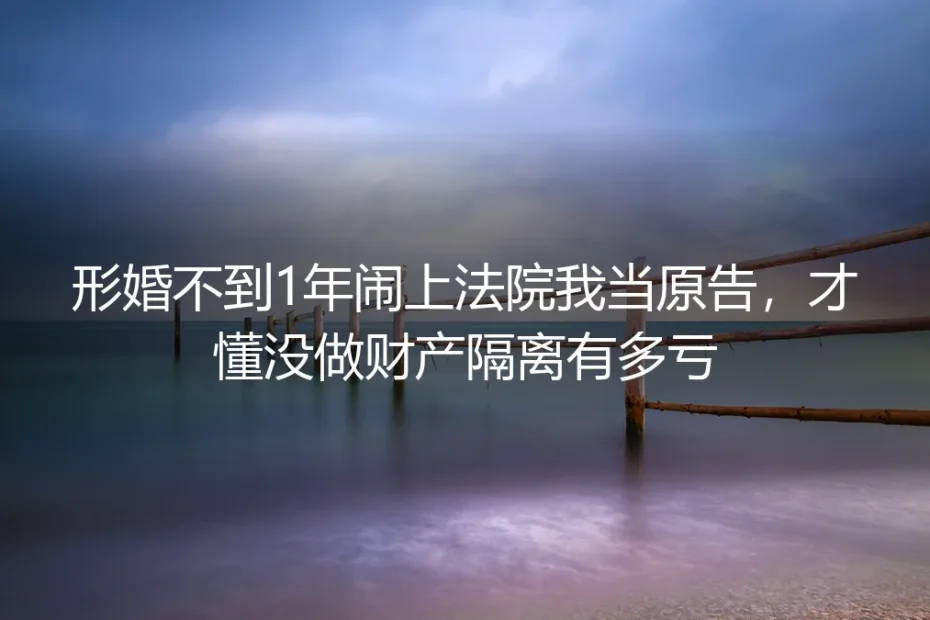 形婚不到1年闹上法院我当原告,才懂没做财产隔离有多亏
