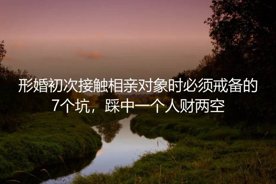 形婚初次接触相亲对象避坑指南:必须戒备的7个坑,踩中一个就可能人财两空